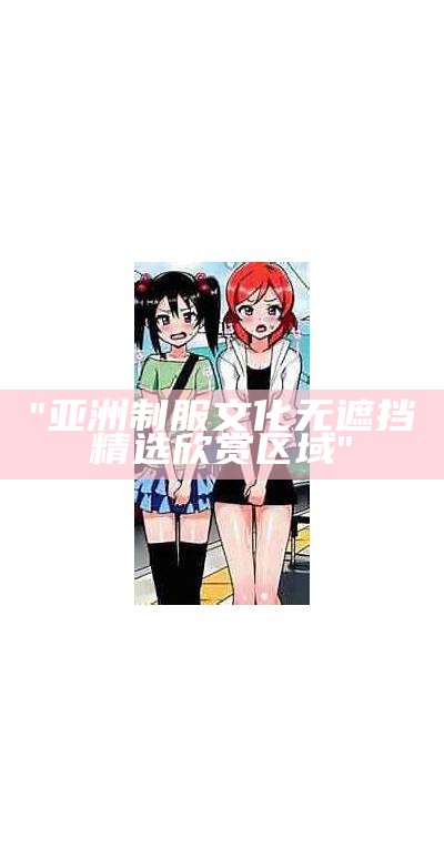"亚洲制服文化无遮挡精选欣赏区域"