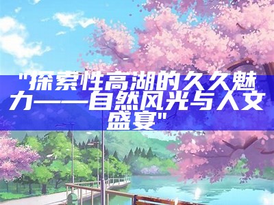 "探索性高湖的久久魅力——自然风光与人文盛宴"