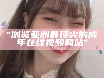 "浏览亚洲最顶尖的成年在线视频网站"