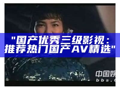 "国产优秀三级影视：推荐热门国产AV精选"