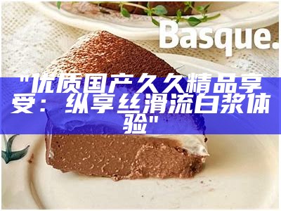 "优质国产久久精品享受：纵享丝滑流白浆体验"