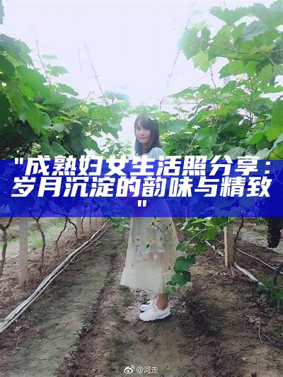 "成熟妇女生活照分享：岁月沉淀的韵味与精致"