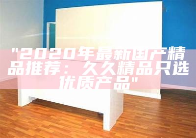 "2020年最新国产精品推荐：久久精品只选优质产品"
