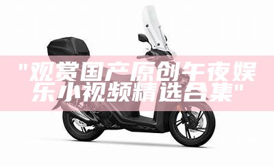 "观赏国产原创午夜娱乐小视频精选合集"