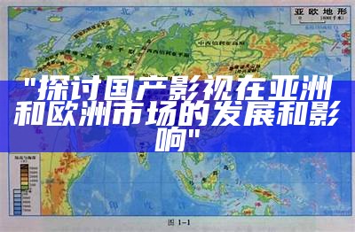 "探讨国产影视在亚洲和欧洲市场的发展和影响"