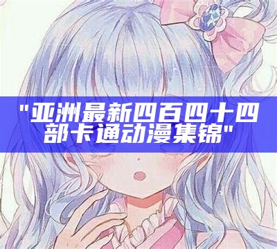 "亚洲最新四百四十四部卡通动漫集锦"