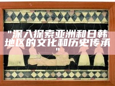 "深入探索亚洲和日韩地区的文化和历史传承"