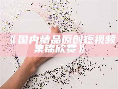 《国内精品原创短视频集锦欣赏》