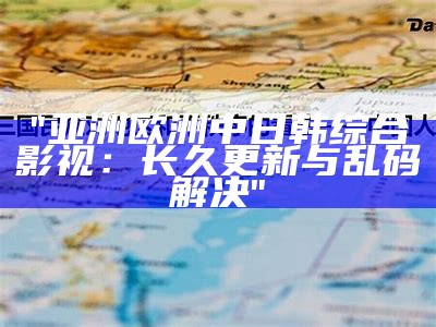 "亚洲欧洲中日韩综合影视：长久更新与乱码解决"