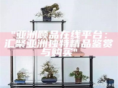 "亚洲顾品在线平台：汇聚亚洲独特精品鉴赏与购买"
