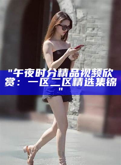 "午夜时分精品视频欣赏：一区二区精选集锦"
