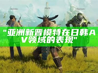 "亚洲新晋模特在日韩AV领域的表现"