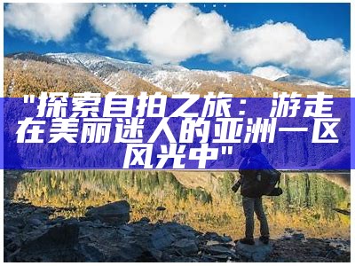 "探索自拍之旅：游走在美丽迷人的亚洲一区风光中"