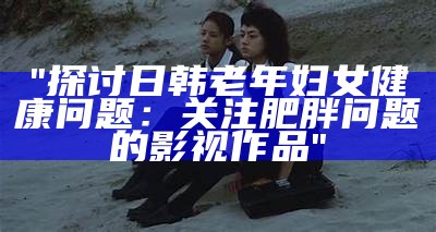 "探讨日韩老年妇女健康问题：关注肥胖问题的影视作品"