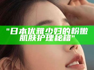 "日本优雅少妇的粉嫩肌肤护理秘籍"