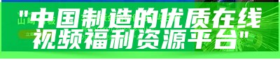 "中国制造的优质在线视频福利资源平台"