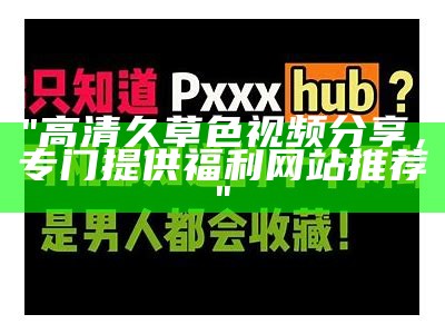 "高清久草色视频分享，专门提供福利网站推荐"