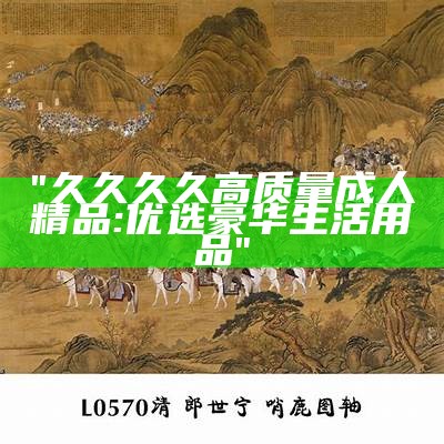 "久久久久高质量成人精品: 优选豪华生活用品"