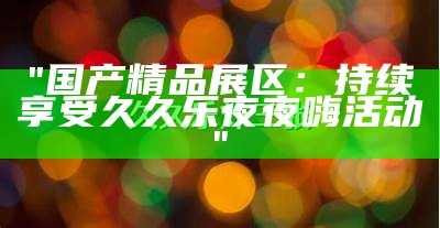 "国产精品展区：持续享受久久乐夜夜嗨活动"