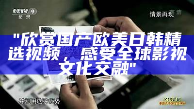 "欣赏国产欧美日韩精选视频，感受全球影视文化交融"