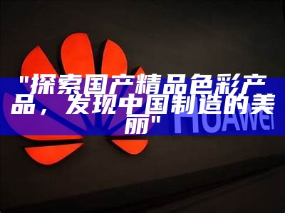 "探索国产精品色彩产品，发现中国制造的美丽"