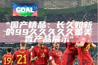 "国产精品：长久如新的99久久久久久董美香产品展示"