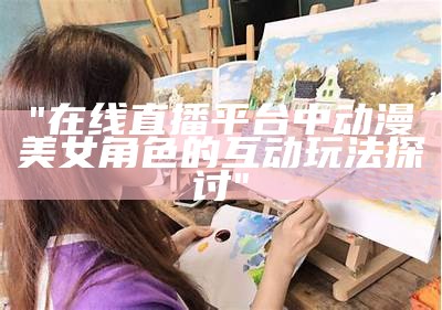 "在线直播平台中动漫美女角色的互动玩法探讨"