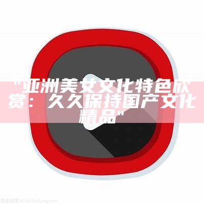 "亚洲美女文化特色欣赏：久久保持国产文化精品"