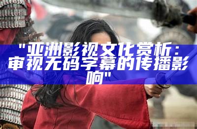 "亚洲影视文化赏析：审视无码字幕的传播影响"