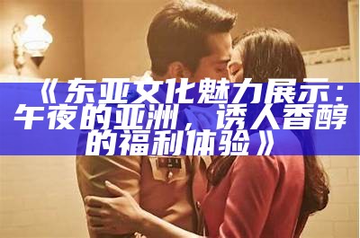 《东亚文化魅力展示：午夜的亚洲，诱人香醇的福利体验》