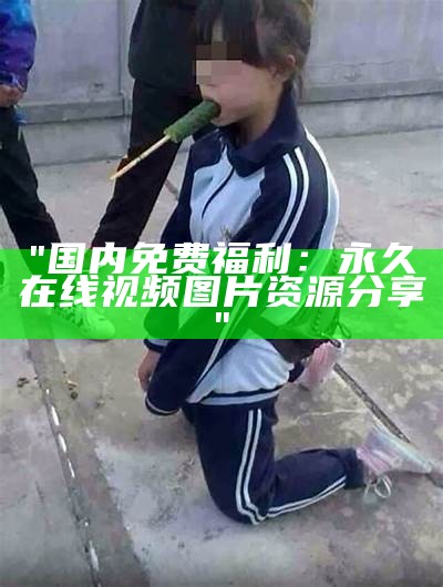 "国内免费福利：永久在线视频图片资源分享"