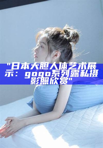 "日本大胆人体艺术展示：gogo系列露私摄影照欣赏"