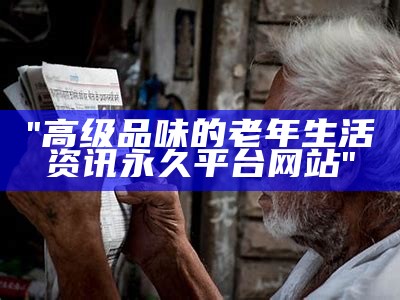 "高级品味的老年生活资讯永久平台网站"