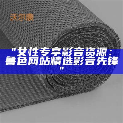"女性专享影音资源：鲁色网站精选影音先锋"