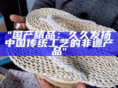 "国产精品：久久发扬中国传统工艺的非遗产品"