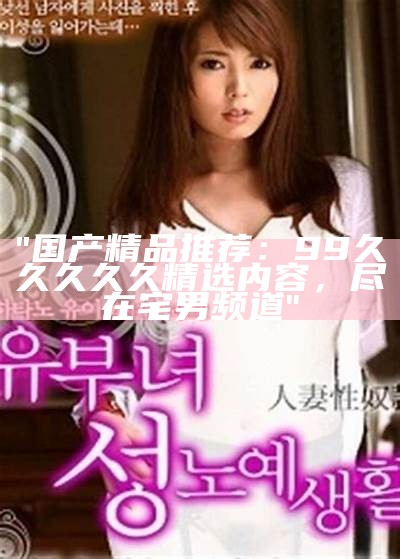 "国产精品推荐：99久久久久久精选内容，尽在宅男频道"