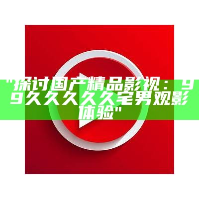 "探讨国产精品影视：99久久久久久宅男观影体验"