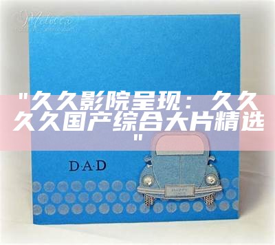 "久久影院呈现：久久久久国产综合大片精选"