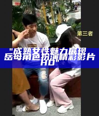 "成熟女性魅力展现，岳母角色扮演精彩影片HD"