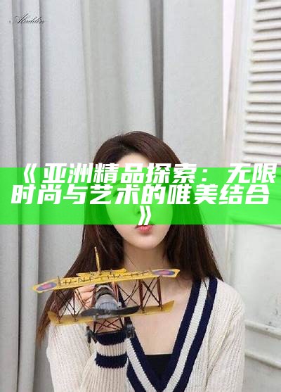 《亚洲精品探索：无限时尚与艺术的唯美结合》