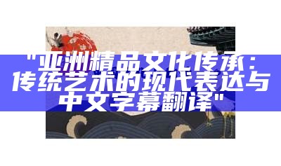 "亚洲精品文化传承：传统艺术的现代表达与中文字幕翻译"