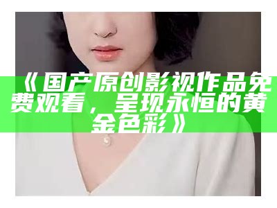 《国产原创影视作品免费观看，呈现永恒的黄金色彩》