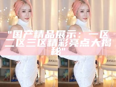 "国产精品展示：一区二区三区精彩亮点大揭秘"
