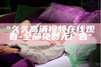 "久久高清视频在线观看 - 全部免费无广告"