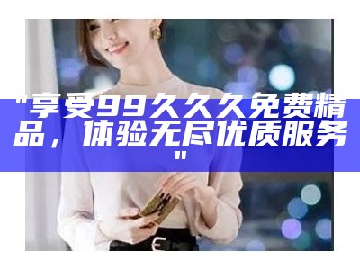 "享受99久久久免费精品，体验无尽优质服务"