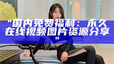 "国内免费福利：永久在线视频图片资源分享"