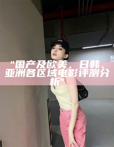 "国产及欧美、日韩、亚洲各区域电影评测分析"