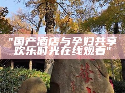 "国产酒店与孕妇共享欢乐时光在线观看"