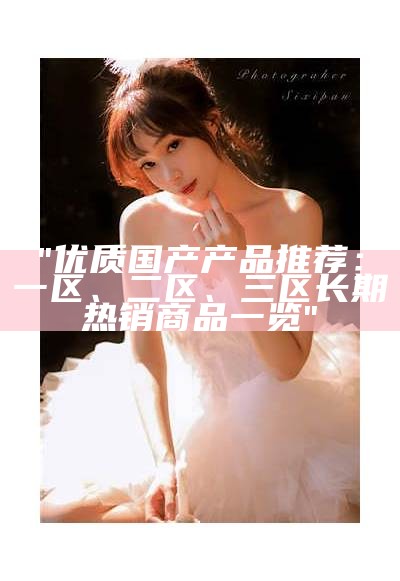 "优质国产产品推荐：一区、二区、三区长期热销商品一览"