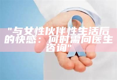 "与女性伙伴性生活后的快感：何时需向医生咨询"